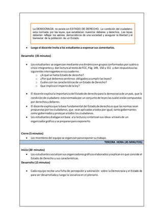  Luego el docente invita a los estudiantesa expresarsus comentarios.
Desarrollo (35 minutos)
 Los estudiantes se organizanmedianteunadinámicaen gruposconformadosporcuatroo
cinco integrantesy danlecturaal textode FCC,Pág.149, 150 y 151 y dan respuestaalas
siguientesinterrogantesensucuaderno.
o ¿A qué se llamaEstadode derecho?
o ¿Por qué debemossentirnos obligadosacumplirlasleyes?
o Cuálesconlas característicasde unEstado de Derecho?
o Que implicael imperiode laley?
 El docente explicalaimportanciadel Estadode derechoparala democraciade unpaís, que la
condiciónde ciudadano estanormadapor un conjuntode leyeslascualesestáncompuestas
por derechosy deberes.
 El docente explicaque labase fundamental del Estadode derechoesque lasnormas sean
propuestasporlosciudadanos,que seanaplicadasatodospor igual,tantogobernantes
como gobernadosyprotejanatodos losciudadanos.
 Los estudiantesdialoganenbase ala lecturay sintetizansusideas atravésde un
organizadorgráficoy se preparanpara exponerlo.
Cierre (5 minutos)
 Los miembros del equipose organizanparaexponersutrabajo.
TERCERA HORA (45 MINUTOS)
Inicio (20 minutos)
 Los estudiantessocializansusorganizadoresgráficoselaboradosyexplicanenque consiste el
Estado de Derecho y sus características.
Desarrollo (15 minutos)
 Cada equipo recibe una ficha de percepción y valoración sobre la Democracia y el Estado de
para ser desarrollada y luego la socializa en el plenario.
La DEMOCRACIA no existe sin ESTADO DE DERECHO. La condición del ciudadano
esta normada por las leyes, que establecen nuestros deberes y derechos. Las leyes
deberían reflejar los valores democráticos de una sociedad y asegurar la libertad y el
bienestar de la población de un Estado.
 