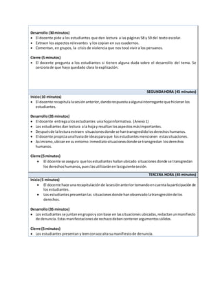 Desarrollo (30 minutos)
 El docente pide a los estudiantes que den lectura a las páginas 58 y 59 del texto escolar.
 Extraen los aspectos relevantes y los copian en sus cuadernos.
 Comentan, en grupos, la crisis de violencia que nos tocó vivir a los peruanos.
Cierre (5 minutos)
 El docente pregunta a los estudiantes si tienen alguna duda sobre el desarrollo del tema. Se
cerciora de que haya quedado clara la explicación.
SEGUNDAHORA (45 minutos)
Inicio(10 minutos)
 El docente recapitulalasesiónanterior,dandorespuesta aalgunainterrogante que hicieranlos
estudiantes.
Desarrollo(35 minutos)
 El docente entregaalosestudiantes unahojainformativa. (Anexo1)
 Los estudiantesdanlectura ala hojay resaltanlosaspectosmás importantes.
 Despuésde lalecturaextraen situacionesdonde se hantransgredidolosderechoshumanos.
 El docente propiciaunalluviade ideasparaque losestudiantesmencionen estassituaciones.
 Así mismo,ubicanensuentorno inmediatosituacionesdonde se transgredan losderechos
humanos.
Cierre (5 minutos)
 El docente se asegura que losestudiantes hallanubicado situacionesdonde se transgredan
losderechoshumanos,pueslasutilizaránenlasiguientesesión.
TERCERA HORA (45 minutos)
Inicio(5 minutos)
 El docente hace unarecapitulaciónde lasesiónanteriortomandoencuentalaparticipaciónde
losestudiantes.
 Los estudiantespresentanlas situaciones donde hanobservadolatransgresiónde los
derechos.
Desarrollo(35 minutos)
 Los estudiantesse juntanengruposy conbase enlassituaciones ubicadas,redactan unmanifiesto
de denuncia.Estasmanifestacionesde rechazodebencontenerargumentossólidos.
Cierre (5 minutos)
 Los estudiantes presentan yleenconvozalta sumanifiestode denuncia.
 