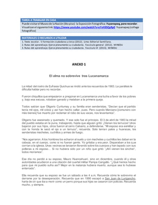 TAREA A TRABAJAR EN CASA
Puede visitarel Museode laNación(6topiso) la Exposición Fotográfica:Yuyanapaq,pararecordar.
Visualizanel siguientelink: https://www.youtube.com/watch?v=eYvH35QyRp0 Yuyanapaq(collage
fotográfico)
MATERIALES O RECURSOS A UTILIZAR
1. Texto escolar. 5 Formación ciudadana y cívica (2012). Lima: Editorial Santillana.
2. Rutas del aprendizaje. Ejerce plenamente su ciudadanía. Fascículo general (2012). MINEDU
3. Rutas del aprendizaje. Ejerce plenamente su ciudadanía. Fascículo VI (2013). MINEDU
ANEXO 1
El alma no sobrevive tras Lucanamarca
La mitad del rostro de Eufrasia Quichua se rindió ante los recuerdos de 1983. La parálisis le
dificulta hablar pero no recordar.
Fueron chiquillos que empezaron a pregonar en Lucanamarca una lucha a favor de los pobres
y, bajo esa excusa, robaban ganado y mataban a la primera queja.
Todos sabían que Oligario Curitumay y su familia eran senderistas. “Decían que el partido
tenía mil ojos, mil oídos y así han hecho callar, pues. Pero cuando Marciano [comunero con
más bienes] fue muerto por reclamar el robo de sus vacas, nos levantamos”.
Oligario fue asesinado y quemado. Y ese solo fue el principio. El 3 de abril de 1983 la mitad
del pueblo estaba en la puna, trabajando, hasta que alguien gritó: ¡Vienen los terrucos! Unos
bajaron por sus hijos, otros fueron al cerro Calvario, a defenderse. “Mi esposo era exmilitar y
con la honda le sacó el ojo a un terruco”, recuerda. Solo tenían palos y huaracas, los
senderistas machetes, cuchillos y armas de fuego.
“Nos agarraron. A los hombres los echaron al suelo y con machetes y cuchillos les daban en la
cabeza, en el cuerpo, como si no fueran gente. Yo gritaba y era peor. Disparaban a los q ue
corrían a la iglesia. Unas vecinas se lanzaron llorando sobre los cuerpos y han tapado con sus
polleras a mi esposo… Si no hubiera sido por un niño que gritó: ‘¡Ahí vienen los sinchis!’,
todos moríamos”.
Ese día no perdió a su esposo, Mauro Huancahuari, sino en diciembre, cuando él y otras
autoridades acudieron a una citación del cuartel militar Pampa Cangallo. “¿Qué hemos hecho
para que mi pueblo sufra así? Mejor en la matanza hubiera muerto, aunque sea lo hubiese
enterrado”.
Ella recuerda que su esposo se fue un sábado a las 4 a.m. Recuerda cómo le sobrevino el
derrame por la desesperación. Recuerda que en 1990 escapó a San Juan de Lurigancho,
harta de oír que iba a morir como un perro porque sus hijas se casaron con policías. Recuerda
mucho, y siempre.
 