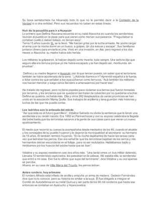 Su boca semidormida ha hilvanado todo lo que no le permitió decir a la Comisión de la
Verdad ni a otra entidad. Pero sus recuerdos no caben en estas líneas.
Huir de la pesadilla para ir a Huaycán
Lo primero que Delfina Raucana recuerda en su natal Atacocha es cuando los senderistas
reunían al pueblo en la plaza para que vieran cómo morían sus paisanos. “Preguntaban si
cortaban cuello o daban balazo, no tenían asco”.
Tenía 15 años cuando SL se la llevó. “Me hacían gritar por la lucha armada. No podía cargar
el arma y en la noche dormí en un hueco, a golpes. Un día estuve y escapé”. Sus familiares
juntaron dinero para enviarla a Lima. Vivió en una invasión, en Ate, pero regresó a los dos
meses a Atacocha: su madre había sido herida.
Los militares la golpearon, la habían dejado como muerta, toda sangre. Una señora dijo que
seguro ella era terruca porque yo me había escapado y la han dejado así, moribunda, sin
pruebas”.
Delfina y su madre llegaron a Huaycán con lo que tenían puesto, sin saber que el terrorismo
también se había apoderado de la zona. “¿Adónde íbamos a ir? Aprendió español a la fuerza,
a lidiar contra los que señalan a los ayacuchanos como terrucos. “Acá también los militares
nos hacían marchar y luego venía Sendero a amenazarnos por hacer eso”.
Ha tratado de regresar, pero no tiene papeles para reclamar sus tierras que fueron tomadas
por terceros, y los ancianos que se quedaron las tratan de cobardes por no quedarse a luchar.
Delfina se quiebra, no habla más. Ella y otros 282 desplazados de varias provincias se han
unido en la asociación Mama Quilla. Sus trabajos de arpillería y lana guardan más historias y
luchas de las que me puede contar.
Los ladridos son la antesala del miedo
“Así que este es el futuro guerrillero”. Vidalina Salcedo no olvida la sentencia que le lanzó una
senderista a su recién nacido. Era 1992 en Parinachocas y con su esposo celebraba la llegada
del bebe hasta que los terroristas sacaron a la gente de sus casas para que vieran un nuevo
ajusticiamiento.
El miedo que recorrió su cuerpo la acompañaba desde mediados de los 80, cuando el alcalde
y los concejales de su pueblo huyeron y le dejaron la municipalidad al secretario: su hermano
de 19 años. Él también terminó huyendo. “En la noche dejábamos de hacer las tareas cada
vez que ladraban los perros. Eso era señal de que los terroristas bajaban de los cerros y mis
hermanitos debían esconderse en el follaje, para no ser reclutados. Hablábamos bajito y
mirábamos por los huecos del adobe hasta que se iban”.
Vidalina y su esposo resistieron casi dos años más. “Una tarde vimos un bus militar detenido.
Llevaba 10 senderistas capturados, les pateaban en la cabeza. Allí estaba ella, la senderista
que entró a mi casa. Eso fue lo último que supe del terrorismo”, dice Vidalina y su voz apenas
se percibe.
Afuera, en su casa de Villa María del Triunfo, los perros ladran.
Antes rondero, hoy artesano
El rondero Alfredo está inflado de arcilla y empuña un arma de madera. Gedeón Fernández
dice que no lo conoció, pero su historia es similar a la suya. Él fue obligado a integrar el
Comité de Autodefensa en su natal Quinua y ser parte de los 66 mil ronderos que hasta ese
entonces se contaban en Ayacucho y Huancavelica.
 