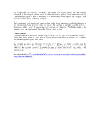 Su designación fue sorpresiva. Era 1989 y se alejaba de Cangallo, donde trató de enseñar
cerámica en los colegios desde 1985, cuando fue becado por el Banco Interamericano de
Desarrollo (BID) por su don de artesano. “Los terroristas habían copado los colegios y nos
obligaban a incluir sus cánticos y arengas”.
Se levantaba de madrugada para hacer rondas, vigilar desde las punas o pedir identificación a
los transeúntes. “Los ronderos iban en primera fila cuando el ejército buscaba terrucos.
Cualquiera podía morir”. Él y decenas de artesanos que migraron a Ate hablan poco de su
pasado, pero expresan todo en la arcilla. Fue su mejor terapia.
Los que callan…
Los desplazados de Ayacucho viven en los conos de Lima sin atención psicológica y buscan
surgir. Muy pocos tienen el certificado del Estado que los acredita como víctimas, aunque este
solo les sirve para colgarlo en la pared.
Su principal posesión es el miedo. El miedo de F. porque sus hijos no saben que de
adolescente fue secuestrado por Sendero. O el temor de T., que cree que en su barrio hay
infiltrados. No quieren hablar, no quieren fotos. Los que callan son muchos y su miedo no ha
sido sanado.
Recuperadode http://elcomercio.pe/lima/sucesos/victimas-terrorismo-testimonios-desplazados-
ayacucho-noticia-1376877
 