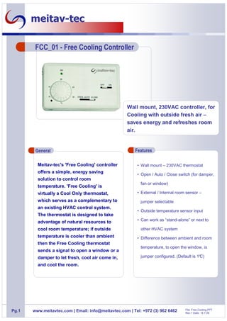 meitav-tec

        FCC_01 - Free Cooling Controller




                                                    Wall mount, 230VAC controller, for
                                                    Cooling with outside fresh air –
                                                    saves energy and refreshes room
                                                    air.


        General                                         Features

         Meitav-tec's 'Free Cooling' controller          • Wall mount – 230VAC thermostat
         offers a simple, energy saving
                                                         • Open / Auto / Close switch (for damper,
         solution to control room
                                                           fan or window)
         temperature. 'Free Cooling' is
         virtually a Cool Only thermostat,               • External / Internal room sensor –
         which serves as a complementary to                jumper selectable
         an existing HVAC control system.
                                                         • Outside temperature sensor input
         The thermostat is designed to take
                                                         • Can work as “stand-alone” or next to
         advantage of natural resources to
         cool room temperature; if outside                 other HVAC system
         temperature is cooler than ambient              • Difference between ambient and room
         then the Free Cooling thermostat
                                                           temperature, to open the window, is
         sends a signal to open a window or a
         damper to let fresh, cool air come in,            jumper configured. (Default is 1°
                                                                                           C)

         and cool the room.




                                                                                   File: Free Cooling.PPT
Pg.1   www.meitavtec.com | Email: info@meitavtec.com | Tel: +972 (3) 962 6462      Rev.1 Date: 15.7.09
 