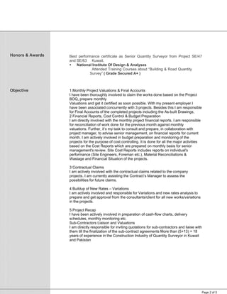 Page 2 of 5
Honors & Awards
Objective
Best performance certificate as Senior Quantity Surveyor from Project SE/47
and SE/63 Kuwait.
 National Institute Of Design & Analyses
Attended Training Courses about “Building & Road Quantity
Survey” ( Grade Secured A+ )
1.Monthly Project Valuations & Final Accounts
I have been thoroughly involved to claim the works done based on the Project
BOQ, prepare monthly
Valuations and get it certified as soon possible. With my present employer I
have been associated concurrently with 3 projects. Besides this I am responsible
for Final Accounts of the completed projects including the As-built Drawings,
2 Financial Reports, Cost Control & Budget Preparation
I am directly involved with the monthly project financial reports. I am responsible
for reconciliation of work done for the previous month against monthly
valuations. Further, it’s my task to consult and prepare, in collaboration with
project manager, to advise senior management, on financial reports for current
month. I am actively involved in budget preparation and monitoring of the
projects for the purpose of cost controlling. It is done for all the major activities
based on the Cost Reports which are prepared on monthly basis for senior
management's review. Site Cost Reports includes reports on individual's
performance (Site Engineers, Foreman etc.), Material Reconciliations &
Wastage and Financial Situation of the projects.
3 Contractual Claims
I am actively involved with the contractual claims related to the company
projects. I am currently assisting the Contract’s Manager to assess the
possibilities for future claims.
4 Buildup of New Rates – Variations
I am actively involved and responsible for Variations and new rates analysis to
prepare and get approval from the consultants/client for all new works/variations
in the projects.
5 Project Recap
I have been actively involved in preparation of cash-flow charts, delivery
schedules, monthly monitoring etc.
Sub-Contractors Liaison and Valuations
I am directly responsible for inviting quotations for sub-contractors and liaise with
them till the finalization of the sub-contract agreements More than (5+13) = 18
years of experience in the Construction Industry of Quantity Surveyor in Kuwait
and Pakistan
 