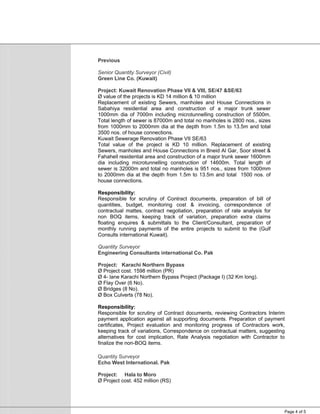 Page 4 of 5
Previous
Senior Quantity Surveyor (Civil)
Green Line Co. (Kuwait)
Project: Kuwait Renovation Phase VII & VIII, SE/47 &SE/63
Ø value of the projects is KD 14 million & 10 million
Replacement of existing Sewers, manholes and House Connections in
Sabahiya residential area and construction of a major trunk sewer
1000mm dia of 7000m including microtunnelling construction of 5500m.
Total length of sewer is 87000m and total no manholes is 2800 nos., sizes
from 1000mm to 2000mm dia at the depth from 1.5m to 13.5m and total
3500 nos. of house connections.
Kuwait Sewerage Renovation Phase VII SE/63
Total value of the project is KD 10 million. Replacement of existing
Sewers, manholes and House Connections in Bneid Al Gar, Soor street &
Fahahell residential area and construction of a major trunk sewer 1600mm
dia including microtunnelling construction of 14600m. Total length of
sewer is 32000m and total no manholes is 951 nos., sizes from 1000mm
to 2000mm dia at the depth from 1.5m to 13.5m and total 1500 nos. of
house connections.
Responsibility:
Responsible for scrutiny of Contract documents, preparation of bill of
quantities, budget, monitoring cost & invoicing, correspondence of
contractual mattes, contract negotiation, preparation of rate analysis for
non BOQ items, keeping track of variation, preparation extra claims
floating enquires & submittals to the Client/Consultant, preparation of
monthly running payments of the entire projects to submit to the (Gulf
Consults international Kuwait).
Quantity Surveyor
Engineering Consultants international Co. Pak
Project: Karachi Northern Bypass
Ø Project cost. 1598 million (PR)
Ø 4- lane Karachi Northern Bypass Project (Package I) (32 Km long).
Ø Flay Over (6 No).
Ø Bridges (8 No).
Ø Box Culverts (78 No).
Responsibility:
Responsible for scrutiny of Contract documents, reviewing Contractors Interim
payment application against all supporting documents. Preparation of payment
certificates, Project evaluation and monitoring progress of Contractors work,
keeping track of variations, Correspondence on contractual matters, suggesting
alternatives for cost implication, Rate Analysis negotiation with Contractor to
finalize the non-BOQ items.
Quantity Surveyor
Echo West International. Pak
Project: Hala to Moro
Ø Project cost. 452 million (RS)
 