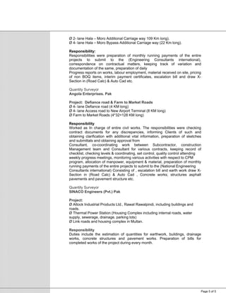 Page 5 of 5
Ø 2- lane Hala – Moro Additional Carriage way 109 Km long).
Ø 4- lane Hala – Moro Bypass Additional Carriage way (22 Km long).
Responsibility:
Responsibilities were preparation of monthly running payments of the entire
projects to submit to the (Engineering Consultants international),
correspondence on contractual matters, keeping track of variation and
documentation of the same, preparation of daily
Progress reports on works, labour employment, material received on site, pricing
of non BOQ items, interim payment certificates, escalation bill and draw X-
Section in (Road Calc) & Auto Cad etc.
Quantity Surveyor
Angola Enterprises. Pak
Project: Defiance road & Farm to Market Roads
Ø 4- lane Defiance road (4 KM long)
Ø 4- lane Access road to New Airport Terminal (8 KM long)
Ø Farm to Market Roads (4*32=128 KM long)
Responsibility
Worked as In charge of entire civil works. The responsibilities were checking
contract documents for any discrepancies, informing Clients of such and
obtaining clarification with additional vital information, preparation of sketches
and submittals and obtaining approval from
Consultant, co-coordinating work between Subcontractor, construction
Management team and Consultant for various contracts, keeping record of
checklist, checking levels & coordinating, set control, quality control attending
weekly progress meetings, monitoring various activities with respect to CPM
program, allocation of manpower, equipment & material, preparation of monthly
running payments of the entire projects to submit to the (National Engineering
Consultants international) Consisting of , escalation bill and earth work draw X-
Section in (Road Calc) & Auto Cad , Concrete works; structures asphalt
pavements and pavement structure etc.
Quantity Surveyor
SINACO Engineers (Pvt.) Pak
Project:
Ø Attock Industrial Products Ltd., Rawat Rawalpindi, including buildings and
roads.
Ø Thermal Power Station (Housing Complex including internal roads, water
supply, sewerage, drainage, parking lots)
Ø Link roads and housing complex in Multan.
Responsibility
Duties include the estimation of quantities for earthwork, buildings, drainage
works, concrete structures and pavement works. Preparation of bills for
completed works of the project during every month.
 