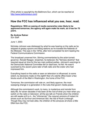 [This article is copyright by the Baltimore Sun, which can be reached at http://www.baltimoresun.com]    How the FCC has influenced what you see, hear, read.  Regulations: With an easing of media ownership rules likely to be approved tomorrow, the agency will again make its mark, as it has for 70 years.  By Andrew Ratner Sun Staff  June 1, 2003  Nicholas Johnson was distressed by what he was hearing on the radio as he stopped at greasy spoons and filling stations as he traveled the flatlands of the Midwest. This was in the 1970s, after he'd completed his term leading the Federal Communications Commission.  The broadcast unnerved him. Stirring commentaries by the actor-turned-governor, Ronald Reagan, breached, he believed, the 
fairness doctrine
 that required equal air time for the two main political parties. Johnson's warnings to the Democratic National Committee fell on deaf ears, he felt. He wasn't surprised by the ascent years later of talk radio and the orator who had impressed him.  Everything heard on the radio or seen on television is influenced, to some extent, by decisions made on the eighth floor of a sterile office tower a few blocks south of the Mall in Washington, the home of the FCC.  Tomorrow, the commission will vote on, and likely approve, the most sweeping change in a generation in the rules that govern media power.  Although the commission's work, to many, is mysterious and remote from daily life, for seven decades it has been at the root of what you hear when you switch on the radio or television: all the sex talk on Friends when the children are still awake at 8 p.m., the 
infomercial,
 the copycat versions of instant hit shows such as Survivor and American Idol, the rise of Rush Limbaugh. Though they may not look alike, the children of the airwaves all share a little DNA from the FCC.  Many large media companies and their supporters have lobbied for the pending rule changes that would allow them to own two or three TV stations in a single town or larger combinations of TV, newspaper and radio outlets.  A few dozen exceptions exist, from Tampa, Fla., to Los Angeles, in which a company owns two top TV stations or combines one with a daily newspaper, but most of those date from 30 years ago, before the FCC rules.  The companies say that making it easier for them to buy media outlets would allow them to bundle advertising, share news content and compete more effectively with new media such as the Internet, cable and satellite TV.  One of the leading proponents is Tribune Co. of Chicago, which owns The Sun among its 11 newspapers, 26 TV stations, four radio stations, numerous Web sites, part of the WB network and the Chicago Cubs baseball team.  Critics contend that the FCC plans to swing the pendulum too far, allowing too much power in the hands of a relative few multimedia conglomerates. They contend that nonlocal owners have less stake in the affairs of the communities where they own news outlets and that a decline in the number of owners upsets the delicate balance of diverse viewpoints in a democracy.  Lawsuits likely  A majority of the five-member commission apparently thinks the media companies' view is correct. Chairman Michael K. Powell is expected to lead the group's Republican majority over two Democrats who have publicly opposed the plan. Some members of Congress have vowed to try to roll back the FCC's move, and lawsuits are likely.  The debate won't end here - and didn't start here.  The FCC was born 70 years ago this month, partly out of fears of the awesome might of the invention of Italian engineer Guglielmo Marconi, the radio. Concerns grew as politicians increased their prowess with the medium, culminating in the effective 
fireside chats
 of President Franklin D. Roosevelt in the 1930s and 1940s.  The conflicts between freedom of speech and managing broadcasters flared in 1938 when the public was panicked by reports of a 
Martian invasion
 that turned out to be a dramatic radio adaptation of H.G. Wells' War of the Worlds by actor Orson Welles. After an investigation, the FCC decided not to punish the stations that carried the show.  A second network  The rise of television created new concerns about electronic influence. The FCC required the new National Broadcasting Company - NBC - to sell one of its two radio networks, the Red and the Blue.  Edward J. Noble, who made a fortune with Life Savers after buying the rights to the candy concept for $2,900, grasped the potential of television. He bought the Blue network for $8 million in 1943. It became the American Broadcasting Company, ABC.  Some maneuvers took years to affect what viewers were seeing.  Sen. John W. Bricker, an Ohio Republican, pushed for a major investigation of the networks in the mid-1950s after CBS journalist Edward R. Murrow focused his See It Now program on Bricker's bill to alter presidential treaty powers. The investigation led the networks to farm out more of their programming to independent producers.  James L. Baughman, a communications professor at the University of Wisconsin-Madison and author of Television's Guardians: The FCC and the Politics of Programming, 1958-1967, contended that groundbreaking network shows of the 1970s such as Norman Lear's All in the Family and Grant Tinker's Mary Tyler Moore were the product - fortunate, but unintended - of the networks' being forced to use more outside producers.  Bricker gained support from unlikely allies - liberal Democrats who feared 
big brother
 media and rural congressmen whose fates depended heavily on small-town broadcasters, Baughman said.  That odd coalition has echoes today: Anti-war protesters, gun-rights activists, clergy and small businessmen have joined in criticism of the pending move toward greater media consolidation.  The FCC was a strident critic itself, urging more children's programming, less violence and fewer commercials as the baby boomers grew up.  
I invite each of you to sit down in front of your own television set when your station goes on the air and stay there for the day. I can assure you that what you will observe is a vast wasteland,
 Newton N. Minow said in a famous speech during his first year as FCC chairman in 1961.  Nicholas Johnson, who chaired the commission from 1966 to 1973, continued to admonish the broadcast industry and wrote hundreds of dissenting opinions against FCC decisions with which he disagreed. He became sufficiently fed up to write a protest guide for the public, How to Talk Back to Your Television Set.  
The notion from the beginning was that the airwaves were public property. A broadcaster has a transmitter, an antenna tower, studios and offices, but what turns that $3 million worth of property into a $200 million television station is that license on the wall. I don't care what Michael Powell says, that hasn't changed,
 said Johnson, now a university law professor in his native Iowa.  But FCC concepts such as 
integration of management and ownership,
 preferring community applicants who live where they broadcast, struggled to hold against the force of commercialism and consolidation.  
Tommy Smothers [comedian] once explained to me that programming is like the Styrofoam that keeps the TV set in the packaging from getting broken. It just keeps the commercials from rattling around,
 Johnson said. 
In TV, the advertiser is the true consumer and the broadcaster is the seller. The audience is actually the product.
  Broadcast deregulation gained favor in the Carter administration and accelerated under Reagan. The FCC chairman during the latter's tenure, Mark Fowler, described television as a 
toaster with pictures
 and said it deserved no more regulation than any appliance.  
When I talked about a 'toaster with pictures,' it was a pretty serious point I was making,
 said Fowler, now a telecommunications and satellite entrepreneur in Florida. 
The FCC had become a government censor. We took out a grease pencil, went over programming and decided whether a station was being fair or unfair. Newspaper content wasn't being regulated by a central government authority. That sounded more like Moscow than D.C.  
I don't see how an agency can review the quality of programs without running afoul of the First Amendment,
 he said. 
We let the marketplace and the viewers decide what goes out there. Some people love watching wrestling. It's terrible programming, but some like it. That's the marketplace.
  Fowler succeeded in changing the FCC's 
7-7-7
 rule, which barred an owner of TV, FM and AM radio stations from having more than seven of each. That grew to 
12-12-12,
 and then to a 
25 percent
 rule: No TV broadcaster could own stations that reached more than a quarter of the nation's viewers.  'Deregulatory vision'  
To his credit, Fowler had a very deregulatory vision that was far outside the mainstream, but he was very systematic and effective in getting the ball rolling. He laid the philosophical groundwork,
 said Andrew Jay Schwartzman, president and chief executive officer of the Media Access Project.  By the time Australian-born media magnate Rupert Murdoch launched Fox as a fourth U.S. network, the rules had changed. Fox opted to run entertainment in the slot usually taken by a nightly newscast - 
candy rather than spinach,
 one FCC official said. That helped draw viewers from the original networks, who held tight to their signature nightly newscasts, fixtures of the FCC public service doctrine and family dinners at 5 p.m.  Reed E. Hundt, appointed by President Bill Clinton to chair the FCC from 1993 to 1997, thinks the balance in the debate shifted markedly after Watergate and President Richard M. Nixon's resignation.  Political conservatives thought the media - 
nattering nabobs of negativism,
 Nixon's vice president, Spiro T. Agnew, called them - could no longer be impartial after their reporting forced Nixon from the White House.  
The price the media paid for the Nixon impeachment was that they were never forgiven by conservatives, who never again believed they were truly neutral,
 Hundt said. 
But when government walks away totally from this issue, it's like when you don't do your garden. There will be weeds growing.
  The most significant modern change, little noticed at the time, was in 1996. The Telecommunications Act that year momentously reformed the phone industry but also included a provision that the FCC review its rules every two years.  It seemed innocuous to many at the time. But the U.S. Circuit Court of Appeals in Washington ruled that requirement meant the FCC had to justify its rules every two years. That invited the current review and proposed revision under Powell.  Who gets to speak  
The First Amendment is the most important contribution of the United States to the world ever, but when you're talking about broadcasting, you're talking about who gets to speak,
 said Jim Naureckas of Fairness and Accuracy in Reporting, a media watch group that began in 1986.  
Yes, these changes have been happening for a long time. But it's like saying we've killed most the whooping cranes, so why don't we kill the rest of them.
   