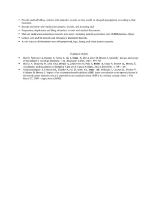  Provide medical billing coder(s) with patient(s) records so they would be charged appropriately according to their
treatment.
 Receipt and retrieval of medical documents, records, and incoming mail.
 Preparation, duplication and filing of medical records and medical documents.
 Mail out medical documentation/records, data entry, including patient registration, into HCHD database (Epic).
 Collect, sort, and file records and Emergency Treatment Records.
 Assist release of information area with paperwork, logs, faxing, and other patient requests.
PUBLICATIONS:
 Hui D, Parsons HA, Damani S, Fulton S, Liu J, Evans A, De La Cruz M, Bruera E. Quantity, design, and scope
of the palliative oncology literature. The Oncologist 4/2011; 16(5): 694-703
 Hui D, A. Elsayem, M. Dela Cruz, Berger A, Zhukovsky D, Palla S, Evans A, Fadul N, Palmer JL, Bruera, E.
Availability and Integration of Palliative Care at US Cancer Centers. JAMA 2010;303(11):1054-1061
 Yennurajalingam S, Urbauer DL, Chacko R, Hui D, Amin YA, Evans AC, Orihuela C, Casper KL, Poulter V,
Coldman B, Bruera E. Impact of an outpatient interdisciplinary (IDT) team consultation on symptom clusters in
advanced cancer patients seen at a supportive care outpatient clinic (OPC) in a tertiary cancer center. J Clin
Oncol 27, 2009 (suppl; abstr e20542)
 