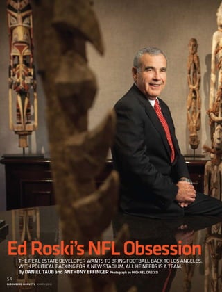 bloomberg markets march 2010
54
EdRoski’sNFLObsessionThe real estate developer wants to bring football back to Los Angeles.
with political backing for a new stadium, All he needs is a team.
By Daniel Taub and Anthony Effinger Photograph by michael grecco
 