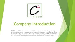 Company Introduction
C² Fibers, LLC is a female-owned distributor of recycled and engineering
grade plastics based in Zanesville, Ohio with over 20 years experience in the
Plastics Industry. We believe that Dependability, Quality, and Accountability
are the hallmarks that successful business relationships are based upon.
 