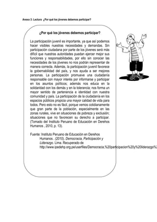 Anexo 3: Lectura ¿Por qué los jóvenes debemos participar?
¿Por qué los jóvenes debemos participar?
La participación juvenil es importante, ya que así podemos
hacer visibles nuestras necesidades y demandas. Sin
participación ciudadana por parte de los jóvenes será más
difícil que nuestras autoridades puedan ejercer mejor sus
funciones y responsabilidades, por ello sin conocer las
necesidades de los jóvenes no nos podrán representar de
manera correcta. Además, la participación juvenil favorece
la gobernabilidad del país, y nos ayuda a ser mejores
personas. La participación promueve una ciudadanía
responsable con mayor interés por informarse y participar
en los asuntos políticos; además nos educa en la
solidaridad con los demás y en la tolerancia; nos forma un
mayor sentido de pertenencia e identidad con nuestra
comunidad y país. La participación de la ciudadanía en los
espacios públicos propicia una mayor calidad de vida para
todos. Pero esto no es fácil, porque vemos cotidianamente
que gran parte de la población, especialmente en las
zonas rurales, vive en situaciones de pobreza y exclusión;
situaciones que no favorecen su derecho a participar.
(Tomado del Instituto Peruano de Educación en Derehos
Humanos , 2010, p. 13).
Fuente: Instituto Peruano de Educación en Derehos
Humanos . (2010). Democracia, Participación y
Liderazgo. Lima. Recuperado de
http://www.ipedehp.org.pe/userfiles/Democracia,%20participacion%20y%20liderazgo%2
 
