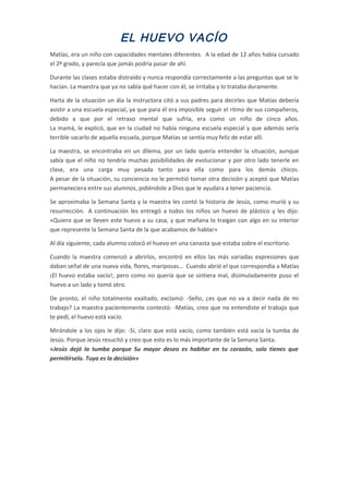 EL HUEVO VACÍO
Matías, era un niño con capacidades mentales diferentes. A la edad de 12 años había cursado
el 2º grado, y parecía que jamás podría pasar de ahí.
Durante las clases estaba distraído y nunca respondía correctamente a las preguntas que se le
hacían. La maestra que ya no sabía qué hacer con él, se irritaba y lo trataba duramente.
Harta de la situación un día la instructora citó a sus padres para decirles que Matías debería
asistir a una escuela especial, ya que para él era imposible seguir el ritmo de sus compañeros,
debido a que por el retraso mental que sufría, era como un niño de cinco años.
La mamá, le explicó, que en la ciudad no había ninguna escuela especial y que además sería
terrible sacarlo de aquella escuela, porque Matías se sentía muy feliz de estar allí.
La maestra, se encontraba en un dilema, por un lado quería entender la situación, aunque
sabía que el niño no tendría muchas posibilidades de evolucionar y por otro lado tenerle en
clase, era una carga muy pesada tanto para ella como para los demás chicos.
A pesar de la situación, su conciencia no le permitió tomar otra decisión y aceptó que Matías
permaneciera entre sus alumnos, pidiéndole a Dios que le ayudara a tener paciencia.
Se aproximaba la Semana Santa y la maestra les contó la historia de Jesús, como murió y su
resurrección. A continuación les entregó a todos los niños un huevo de plástico y les dijo:
«Quiero que se lleven este huevo a su casa, y que mañana lo traigan con algo en su interior
que represente la Semana Santa de la que acabamos de hablar»
Al día siguiente, cada alumno colocó el huevo en una canasta que estaba sobre el escritorio.
Cuando la maestra comenzó a abrirlos, encontró en ellos las más variadas expresiones que
daban señal de una nueva vida, flores, mariposas… Cuando abrió el que correspondía a Matías
¡El huevo estaba vacío!, pero como no quería que se sintiera mal, disimuladamente puso el
huevo a un lado y tomó otro.
De pronto, el niño totalmente exaltado, exclamó: -Seño, ¿es que no va a decir nada de mi
trabajo? La maestra pacientemente contestó: -Matías, creo que no entendiste el trabajo que
te pedí, el huevo está vacío.
Mirándole a los ojos le dijo: -Sí, claro que está vacío, como también está vacía la tumba de
Jesús. Porque Jesús resucitó y creo que esto es lo más importante de la Semana Santa.
«Jesús dejó la tumba porque Su mayor deseo es habitar en tu corazón, solo tienes que
permitírselo. Tuya es la decisión»
 