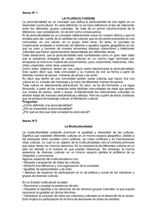 Anexo N° 1
LA PLURICULTURIDAD
La pluriculturalidad es un concepto que tipifica la particularidad de una región en su
diversidad sociocultural. En esta definición no se hace referencia al tipo de relaciones
entre los diferentes grupos culturales. Se trata de un primer reconocimiento de la
diferencia, casi constatación, sin acción como consecuencia.
El de pluriculturalidad es un concepto relativamente nuevo en nuestro idioma y que se
emplea para dar cuenta de la variedad de culturas que se encuentra presentes en una
comunidad, en una nación, en un grupo, entre otros. En tanto, el concepto es
mayormente empleado a instancias de referirse a aquellos lugares geográficos en los
que se unen y conviven de manera armoniosa diversas costumbres y tradiciones
culturales que fueron oportunamente desarrolladas por diferentes etnias.
Cabe destacarse, que la pluriculturalidad está considerada como un gran valor dado
que la presencia arraigada de varias culturas en un mismo lugar terminará por
enriquecer al mismo en materia de conocimientos, usos, costumbres, tradiciones, ritos,
mitos y leyendas, entre otras cuestiones.
Como todos sabemos dentro de una cultura existe básicamente la pluriculturalidad.
Esto quiere decir que, toda comunidad y su manera de vivir se forma a partir de
distintas manera de pensar, maneras de actuar y de sentir.
Es decir que dentro de una comunidad existen varias culturas que hacen rica una
cultura en sí, a través del mestizaje y la unión de diferentes manera de pensar.
Toda cultura es básicamente pluricultural. Es decir, se ha ido formando, y se sigue
formando, a partir de los contactos entre distintas comunidades de vidas que aportan
sus modos de pensar, sentir y actuar. Evidentemente los intercambios culturales no
tendrán todas las mismas características y efectos. Pero es a partir de estos contactos
que se produce el mestizaje cultural, la hibridación cultural.
Preguntas:
¿Cómo definirías a la pluriculturalidad?
¿Por es importante la pluriculturalidad?
¿Por qué se dice que toda sociedad es pluricultural?
Anexo N°2
La Multiculturalidad
La multiculturalidad pretende promover la igualdad y diversidad de las culturas.
Significa que coexisten diferentes culturas en un mismo espacio geográfico. Debido a
las jerarquías tanto sociales como políticas, se crean conflictos y se menosprecian
otras culturas. Lo cual no es objetivo de la multiculturalidad, sino al contrario promover
que todos tienen los mismos derechos. Es la coexistencia de diferentes culturas en un
país sin atender a la manera en que puedan interactuar. Sin embargo, la misma
presencia de diversas culturas en un mismo espacio plantea el problema de su
integridad y convivencia.
Algunos aspectos del multiculturalismo son:
• Respeto y aceptación de todas las culturas.
• Derecho a la diferencia y a la organización de la sociedad.
• Igualdad de oportunidades y de trato.
• Apertura de espacios de participación en la vía pública y social de los individuos y
grupos de diversas culturas.
En un Estado multicultural se debe:
• Reconocer y aceptar la existencia del otro.
• Respetar la dignidad y los derechos de los diversos grupos culturales, lo que supone
reconocer la igualdad en dichos términos.
• Garantizar la inclusión de todos los colectivos culturales en el desarrollo de la nación.
Esto implica su participación en la toma de decisiones en todos los ámbitos.
 