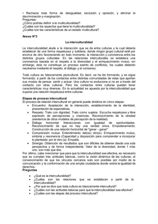 • Rechazar toda forma de desigualdad, exclusión y opresión, y eliminar la
discriminación y marginación.
Preguntas:
¿Cómo podrías definir a la multiculturalidad?
¿Cuáles son los aspectos que tiene la multiculturalidad?
¿Cuáles son las características de un estado multicultural?
Anexo N°3
La interculturalidad
La interculturalidad alude a la interacción que se da entre culturas y la cual debería
establecer de una forma respetuosa y solidaria, donde ningún grupo cultural esté por
encima de otro favoreciendo en todo momento, la interacción y convivencia entre los
distintos grupos culturales. En las relaciones interculturales se establece una
convivencia basada en el respeto a la diversidad y el enriquecimiento mutuo; sin
embargo, ésta no constituye un proceso exento de conflictos, los cuales deberán
resolverse mediante el respeto, el diálogo y el consenso.
Toda cultura es básicamente pluricultural. Es decir, se ha ido formando, y se sigue
formando, a partir de los contactos entre distintas comunidades de vidas que aportan
sus modos de pensar, sentir y actuar. Una cultura no evoluciona si no es a través del
contacto con otras culturas. Pero los contactos entre culturas pueden tener
características muy diversas. En la actualidad se apuesta por la interculturalidad que
supone una relación respetuosa entre culturas.
Etapas de proceso intercultural
El proceso de relación intercultural en general puede dividirse en cinco etapas:
 Encuentro: Aceptación de la interacción, establecimiento de la identidad,
presentación de expectativas.
 Respeto: Trato con dignidad, Trato como sujetos. Escucha respetuosa y libre
expresión de percepciones y creencias. Reconocimiento de la otredad
(existencia de otros modelos de percepción de la realidad).
 Diálogo horizontal: Interacciones con igualdad de oportunidades.
Reconocimiento de que no hay una verdad única. Empoderamiento.
Construcción de una relación horizontal de "ganar - ganar"
 Comprensión mutua: Entendimiento del(os) otro(s). Enriquecimiento mutuo,
sintonía y resonancia (Capacidad y disposición para comprender e incorporar
lo planteado por el otro (a). Empatía.
 Sinergia: Obtención de resultados que son difíciles de obtener desde una sola
perspectiva y de forma independiente. Valor de la diversidad, donde 1 más
uno, son más que dos.
Por último, cabe mencionar que para que la interculturalidad sea efectiva, es necesario
que se cumplan tres actitudes básicas, como la visión dinámica de las culturas, el
convencimiento de que los vínculos cercanos solo son posibles por medio de la
comunicación y la conformación de una amplia ciudadanía donde exista la igualdad de
derechos.
Preguntas
 ¿Qué es la interculturalidad?
 ¿Cuáles son las relaciones que se establecen a partir de la
interculturalidad?
 ¿Por qué se dice que toda cultura es básicamente intercultural?
 ¿Cuáles son las actitudes básicas para que la interculturalidad sea efectiva?
 ¿Cuáles son las etapas del proceso intercultural?
 
