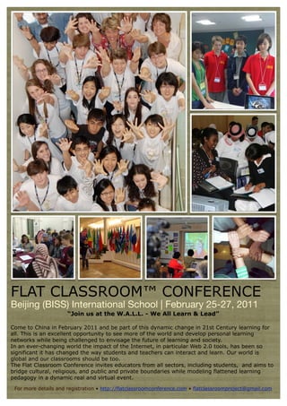 FLAT CLASSROOM™ CONFERENCE
Beijing (BISS) International School | February 25-27, 2011
                      “Join us at the W.A.L.L. - We All Learn & Lead”

Come to China in February 2011 and be part of this dynamic change in 21st Century learning for
all. This is an excellent opportunity to see more of the world and develop personal learning
networks while being challenged to envisage the future of learning and society.
In an ever-changing world the impact of the Internet, in particular Web 2.0 tools, has been so
significant it has changed the way students and teachers can interact and learn. Our world is
global and our classrooms should be too.
The Flat Classroom Conference invites educators from all sectors, including students, and aims to
bridge cultural, religious, and public and private boundaries while modeling flattened learning
pedagogy in a dynamic real and virtual event.

 For more details and registration • http://flatclassroomconference.com • flatclassroomproject@gmail.com
 