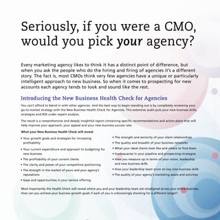 Seriously, if you were a CMO,
would you pick your agency?
Every marketing agency likes to think it has a distinct point of difference, but
when you ask the people who do the hiring and firing of agencies it’s a different
story. The fact is, most CMOs think very few agencies have a unique or particularly
intelligent approach to new business. So when it comes to prospecting for new
accounts each agency tends to look and sound like the rest.
Introducing the New Business Health Check for Agencies
You can’t afford to blend in with other agencies. And the best way to begin standing out is by completely reviewing your
go-to-market strategy with the New Business Health Check for Agencies. This extensive audit puts your new business skills,
strategies and ROI under expert analysis.
The result is a comprehensive and deeply insightful report containing specific recommendations and action plans that will
help improve your approach, your appeal and your new business success rate.
What your New Business Health Check will reveal:
• Your growth goals and strategies for increasing
profitability
• Your current expenditure and approach to budgeting for
new business
• The profitability of your current clients
• The clarity and power of your competitive positioning
• The strength in the market of yours and your agency’s
reputations
• Gaps and opportunities in your service offering
• The strength and seniority of your client relationships
• The quality and breadth of your business networks
• What your ideal clients look like and where to find them
• Inadequacies in your pipeline and prospecting strategies
• How you measure up in terms of your vision, leadership
and new business skills
• How your leadership team score on key new business skills
• The quality of your agency’s marketing assets and activities
Most importantly the Health Check will reveal where you and your leadership team are misaligned across your entire business.
How can you achieve your business growth goals if each of you is unknowingly shooting for a different target?
 