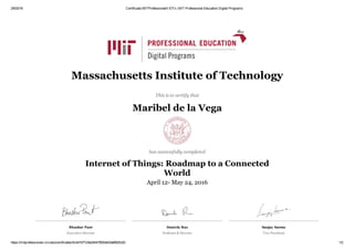 2/6/2016 Certificado MITProfessionalX IOTx | MIT Professional Education Digital Programs
https://mitprofessionalx.mit.edu/certificates/0c447d77c9a24047905d4d3a6f825c83 1/2
Bhaskar Pant
Executive Director 
Daniela Rus
Professor & Director
Sanjay Sarma
Vice President
Massachusetts Institute of Technology
This is to certify that
Maribel de la Vega
has successfully completed
Internet of Things: Roadmap to a Connected
World
April 12­ May 24, 2016
 