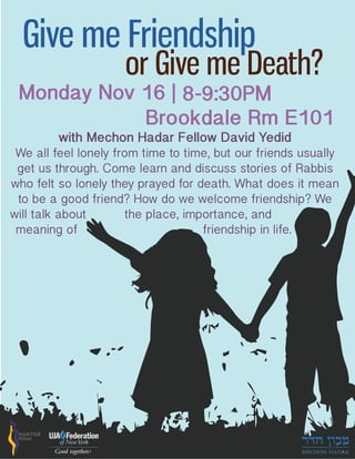 Give me Friendship
or Give me Death?
Monday Nov 16 | 8-9:30PM
Brookdale Rm E101
We all feel lonely from time to time, but our friends usually
get us through. Come learn and discuss stories of Rabbis
who felt so lonely they prayed for death. What does it mean
to be a good friend? How do we welcome friendship? We
will talk about the place, importance, and
meaning of friendship in life.
with Mechon Hadar Fellow David Yedid
 