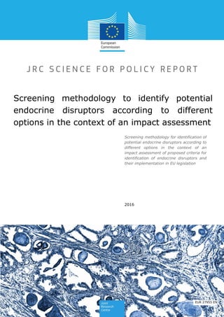 Screening methodology for identification of
potential endocrine disruptors according to
different options in the context of an
impact assessment of proposed criteria for
identification of endocrine disruptors and
their implementation in EU legislation
Screening methodology to identify potential
endocrine disruptors according to different
options in the context of an impact assessment
2016
EUR 27955 EN
 