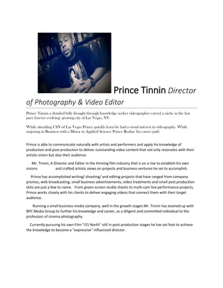 Prince Tinnin Director
of Photography & Video Editor
Prince Tinnin a detailed fully thought through knowledge seeker videographer carved a niche in the fast
pace forever evolving/ growing city of Las Vegas, NV.
While attending CSN of Las Vegas Prince quickly learn he had a visual interest in videography. While
majoring in Business with a Minor in Applied Science Prince Realize his career path
Prince is able to communicate naturally with artists and performers and apply his knowledge of
production and post production to deliver outstanding video content that not only resonates with their
artistic vision but also their audience.
Mr. Tinnin, A Director and Editor in the thriving film industry that is on a rise to establish his own
visions and crafted artistic views on projects and business ventures he set to accomplish.
Prince has accomplished writing/ shooting/ and editing projects that have ranged from company
promos, web broadcasting, small business advertisements, video treatments and small post production
skits are just a few to name. From green-screen studio shoots to multi-cam live performance projects,
Prince works closely with his clients to deliver engaging videos that connect them with their target
audience.
Running a small business media company, well in the growth stages Mr. Tinnin has teamed up with
BPC Media Group to further his knowledge and career, as a diligent and committed individual to the
profession of cinema photography.
Currently pursuing his own Film "I15 North" still in post-production stages he has set foot to achieve
the knowledge to become a "expressive" influenced director.
 