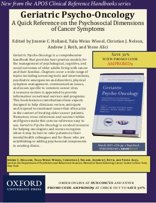 1
Save 30%
with promo code
AMPROMD9
Jimmie C. Holland, Talia Weiss Wiesel, Christian J. Nelson, Andrew J. Roth, and Yesne Alici,
work in the Department of Psychiatric and Behavioral Sciences, Memorial Sloan-Kettering Cancer Center in New York,
New York
Geriatric Psycho-Oncology
A Quick Reference on the Psychosocial Dimensions
of Cancer Symptoms
Edited by Jimmie C. Holland, Talia Weiss Wiesel, Christian J. Nelson,
Andrew J. Roth, and Yesne Alici
Geriatric Psycho-Oncology is a comprehensive
handbook that provides best practice models for
the management of psychological, cognitive, and
social outcomes of older adults living with cancer
and their families. Chapters cover a wide range of
topics including screening tools and interventions,
psychiatric emergencies and disorders, physical
symptom management, communication issues,
and issues specific to common cancer sites.
A resource section is appended to provide
information on national services and programs.
This book features contributions from experts
designed to help clinicians review, anticipate
and respond to emotional issues that often arise
in the context of treating older cancer patients.
Numerous cross-references and succinct tables
and figures make this concise reference easy to
use. Geriatric Psycho-Oncology is an ideal resource
for helping oncologists and nurses recognize
when it may be best to refer patients to their
mental health colleagues and for those who are
establishing or adding psychosocial components
to existing clinics. March 2015 • 224 pp. • Paperback
9780199361465 • $49.95/$34.95
order online at oup.com/us and enter
promo code ampromd9 at check out to save 30%
New from the APOS Clinical Reference Handbooks series
 