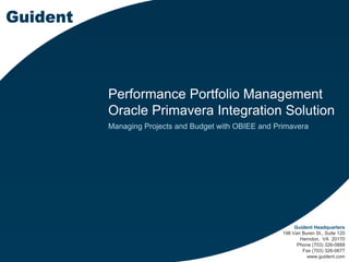 Performance Portfolio Management
Oracle Primavera Integration Solution
Managing Projects and Budget with OBIEE and Primavera
Guident Headquarters
198 Van Buren St., Suite 120
Herndon, VA 20170
Phone (703) 326-0888
Fax (703) 326-0677
www.guident.com
 