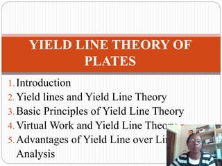 1.Introduction
2.Yield lines and Yield Line Theory
3.Basic Principles of Yield Line Theory
4.Virtual Work and Yield Line Theory
5.Advantages of Yield Line over Linear Elastic
Analysis
YIELD LINE THEORY OF
PLATES
 