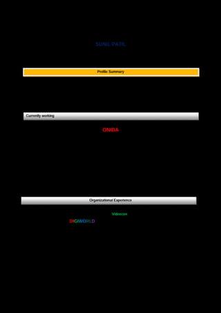 SUNIL PATIL
H.No.158, Anand Nagar, Sitabuldi, Nagpur- 440012, Maharashtra, India
E-mail: suniltpatil.2007@gmail.com Mobile - 088888 03393
Profile Summary
 15 years of Sales experience in Channel Sales / Modern Trade in consumer durable industry.
 Experience with Onida, Techno Kart India ltd, Kent RO Systems Ltd, Videocon industries ltd,
Samsung, Jaika Home Solution, Birla electrical Ltd & BPL vidarbha region.
 Master of Business Administration ( M.B.A ) – Marketing YCMOU Nashik ( May-2014 )
Currently working
ONIDA
Mirc Electronics limited Nagpur
Area Sales Manager since May – 2016
Job Profile:.
 Handle direct dealer, distributor in channel sales division Nagpur, Gondia, Bhandar & Yavatmal.
 Business plan-Execute action plan for achieving improving primary sales & collection,
Job Description:
 OM / OF Wise sales target for focus on valuable high end product i.e. LED, AC, WM & MW
 Network Expansion-Identifying new dealer, distributor, and trade opportunities.
 Interact with Branch manager on formulating promotional activities in the Territory
Organizational Experience
Techno Kart India ltd (A unit of Videocon Group of company)
DIGIWORLD Nagpur & Pune Maharashtra, India
Business operation Manager since July - 2015 - Dec, 2015
Job Profile:
 Franchises operation: Modern Trade business - Digiworld FOFO division at Nagpur & Pune.
 Franchises expansion – Task open new digiworld franchises store.
Job Description:
 Modern Trade Business - Execute action plan for achieving improving primary sales & collection,
Identifying Franchises potential prospective opportunities.
 