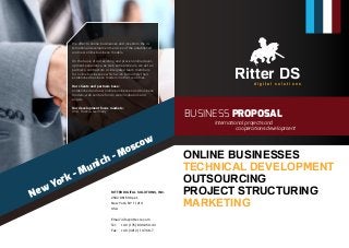 Ritter DSd i g i t a l s o l u t i o n s
ONLINE BUSINESSES
TECHNICAL DEVELOPMENT
OUTSOURCING
PROJECT STRUCTURING
MARKETING
PHOTOGRAPHY
BUSINESS PROPOSAL
New York - Munich - Moscow
International projects and
		cooperations development
We offer to online businesses and investors the in-
ternational development services of the established
and new online business models.
On the basis of our existing and proven online devel-
opment experience, as web entrepreneurs, we act as
partners, contractors or integrated team members
for online businesses which wish to multiply their
established business models in other countries.
Our clients and partners base:
established and new online businesses and business
models, web venture funds, web incubators and
angels
Our development focus markets:
USA, Russia, Germany
RITTER DIGITAL SOLUTIONS, INC.
2502 86th Street,
New York, NY 11214
USA
Email:	info@ritter-re.com
Tel:	 +49 (176) 890-050-43
Fax:	 +49 (3212) 107-68-7
 