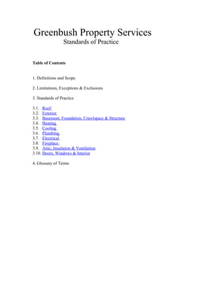 Greenbush Property Services
Standards of Practice
Table of Contents
1. Definitions and Scope
2. Limitations, Exceptions & Exclusions
3. Standards of Practice
3.1. Roof
3.2. Exterior
3.3. Basement, Foundation, Crawlspace & Structure
3.4. Heating
3.5. Cooling
3.6. Plumbing
3.7. Electrical
3.8. Fireplace
3.9. Attic, Insulation & Ventilation
3.10. Doors, Windows & Interior
4. Glossary of Terms
 