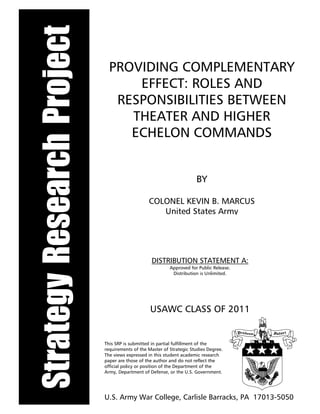 StrategyResearchProject PROVIDING COMPLEMENTARY
EFFECT: ROLES AND
RESPONSIBILITIES BETWEEN
THEATER AND HIGHER
ECHELON COMMANDS
BY
COLONEL KEVIN B. MARCUS
United States Army
DISTRIBUTION STATEMENT A:
Approved for Public Release.
Distribution is Unlimited.
This SRP is submitted in partial fulfillment of the
requirements of the Master of Strategic Studies Degree.
The views expressed in this student academic research
paper are those of the author and do not reflect the
official policy or position of the Department of the
Army, Department of Defense, or the U.S. Government.
U.S. Army War College, Carlisle Barracks, PA 17013-5050
USAWC CLASS OF 2011
 