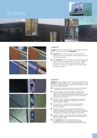 12
Systems
Lingrid 2
Lingrid 2 has been designed as a lightweight rainscreen
system to carry the range of AshPlanks.
I Lingrid 2 is an efficient system for other products
such as the Ashcolit Aerostone and Ashcolit look-a-like
Terracotta tile system
I The Lingrid 2 system consists of a series of clip cleats
fitted back to the sub-structure at maximum 1000mm
centres, to which is fitted a thermally broken offset
structural ‘T’ section up to 4000mm long, with rivets or
self tapping screws
Lingrid 3
Lingrid 3 is the support frame for the Ashcolit Aerostone
lightweight stone system. It is generally based on the
traditional method of fitting stone and lightweight stone
panels with added features
I Two types of aluminium sections make up the system
– Aerostone Stone Transom Type 1 and Type 2
I Transom Type 1 has a dual role and is fitted to the
reverse of lightweight stone panels as the top rail.
It also acts as the bottom structural support for the next
panel above, thereby ensuring a more dimensionally
accurate horizontal joint.
I Transom Type 1 allows for a range of joint closures,
including mastic, gaskets and feature aluminium or
UPVC extruded sections
I Transom Type 1 acts as the intermediate stiffener
bonded to the panel and as the intermediate
structural support
I Transom Types 1 and 2 are fitted to the reverse of
honeycomb panels horizontally, with undercut anchors,
which are bonded to both the stone and the honeycomb
with spacing according to the design requirements
I Transoms Types 1 and 2 are bonded at approximately
800mm centres, subject to the type and thickness of
the stone being used
I The Lingrid 3 system can be fitted direct to a
sub-frame system, or to specific types of board
materials such as the Ashcolit ‘Total Wall’ SIPS System
 