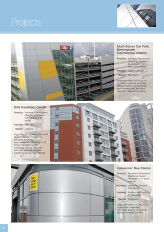 15
Projects
Product
Installer
Sector
Ashtech Rainscreen
Cladding System -
Expression 1 in
silver and yellow’
Gable (UK) ltd
Transport
Multi-Storey Car Park,
Birmingham
International Station
Approximately 2000 sq m
of raked cassette and flat
panel system, to the three
stair towers and the front
elevation feature cladding.
Product
Installer
Sector
Ashtech Rainscreen
Cladding System -
Expression 4 in
white
MIB Ltd
Leisure
SAS Radisson, Cardiff
High rise (22 storey) hotel and
student accommodation
building involving
approximately 5000 sq m of
ACM cassette panels,
including factory cranked
corners, special shaped
panels and column casings.
Product
Architect
Installer
Sector
Ashtech Rainscreen
Cladding System -
Freedom 1 in silver
metallic
Jefferson Sheard
Architects
Marksman Roofing
& Cladding
Transport
Halesowen Bus Station
Approximately 450 sq m of
horizontal cassettes,
including factory produced
smooth curved panels.
 