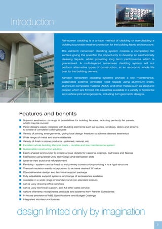 2
Rainscreen cladding is a unique method of cladding or overcladding a
building to provide weather protection for the building fabric and structure.
The Ashtech rainscreen cladding system creates a completely flat
surface giving the specifier the opportunity to develop an aesthetically
pleasing façade, whilst providing long term performance which is
guaranteed. A multi-layered rainscreen cladding system will out
perform alternative types of construction, at an economic whole life
cost to the building owners.
Ashtech rainscreen cladding systems provide a low maintenance,
sustainable external ventilated ‘cold’ façade using aluminium sheet,
aluminium composite material (ACM), and other metals such as steel and
copper, which are formed into cassettes available in a variety of horizontal
and vertical joint arrangements, including 3-D geometric designs.
Introduction
Features and benefits
I Superior aesthetics - a range of possibilities for building facades, including perfectly flat panels,
which may be curved
I Panel designs easily integrate with building elements such as louvres, windows, doors and atriums
to create a complete building façade
I Variety of jointing arrangements, giving total design freedom to achieve desired aesthetics
I Wide range of metal and stone materials
I Variety of finish in stone products - polished, natural, etc
I Excellent whole building lifecycle costs – durable and low maintenance system
I Sustainable construction solution
I Easily shaped and curved to create unique details for capping, copings, bullnoses and fascias
I Fabricated using latest CNC technology and fabrication skills
I Ideal for new build and refurbishment
I Flexibility - system can be fixed to any primary construction providing it is a rigid structure
I Thermal insulation easily incorporated to achieve desired ‘U’-value
I Comprehensive design and technical support package
I Fully adjustable support systems and range of accessories available
I Available in a wide range of standard and non-standard colours
I Ash & Lacy drawing office services
I Ash & Lacy technical support, and full after sales service
I Ashure Warranty incorporates products and systems from Partner Companies
I In-house provision of NBS Specifications and Budget Costings
I Integrated architectural louvres
design limited only by imagination
 