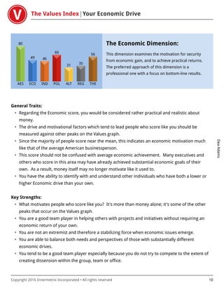 The Values Index Your Economic Drive
DeaAdams
Copyright 2016 Innermetrix Incorporated • All rights reserved 10
AES
80
ECO
49
IND
46
POL
60
ALT
31
REG
35
THE
56
The Economic Dimension:
This dimension examines the motivation for security
from economic gain, and to achieve practical returns.
The preferred approach of this dimension is a
professional one with a focus on bottom-line results.
General Traits:
• Regarding the Economic score, you would be considered rather practical and realistic about
money.
• The drive and motivational factors which tend to lead people who score like you should be
measured against other peaks on the Values graph.
• Since the majority of people score near the mean, this indicates an economic motivation much
like that of the average American businessperson.
• This score should not be confused with average economic achievement. Many executives and
others who score in this area may have already achieved substantial economic goals of their
own. As a result, money itself may no longer motivate like it used to.
• You have the ability to identify with and understand other individuals who have both a lower or
higher Economic drive than your own.
Key Strengths:
• What motivates people who score like you? It's more than money alone; it's some of the other
peaks that occur on the Values graph.
• You are a good team player in helping others with projects and initiatives without requiring an
economic return of your own.
• You are not an extremist and therefore a stabilizing force when economic issues emerge.
• You are able to balance both needs and perspectives of those with substantially different
economic drives.
• You tend to be a good team player especially because you do not try to compete to the extent of
creating dissension within the group, team or office.
 