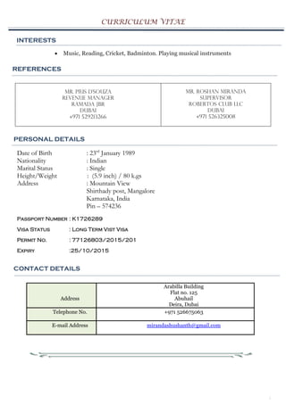 CURRICULUM VITAE
PERSONAL DETAILS
Date of Birth : 23rd
January 1989
Nationality : Indian
Marital Status : Single
Height/Weight : (5.9 inch) / 80 k.gs
Address : Mountain View
Shirthady post, Mangalore
Karnataka, India
Pin – 574236
Passport Number : K1726289
Visa Status : Long Term Vist Visa
Permit No. : 77126803/2015/201
Expiry :25/10/2015
CONTACT DETAILS
Address
Arabilla Building
Flat no. 125
Abuhail
Deira, Dubai
Telephone No. +971 526675063
E-mail Address mirandashushanth@gmail.com
3
INTERESTS
 Music, Reading, Cricket, Badminton. Playing musical instruments
REFERENCES
Mr. Pius D’souza
Revenue Manager
Ramada JBR
Dubai
+971 529213266
Mr. Roshan Miranda
Supervisor
Robertos Club LLC
Dubai
+971 526325008
REFERENCESREFERENCES
 
