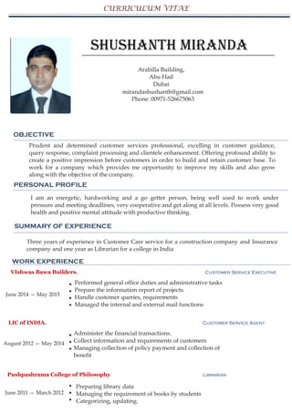 CURRICULUM VITAE
Shushanth Miranda
Arabilla Building,
Abu Hail
Dubai
mirandashushanth@gmail.com
Phone: 00971-526675063
OBJECTIVE
Prudent and determined customer services professional, excelling in customer guidance,
query response, complaint processing and clientele enhancement. Offering profound ability to
create a positive impression before customers in order to build and retain customer base. To
work for a company which provides me opportunity to improve my skills and also grow
along with the objective of the company.
PERSONAL PROFILE
I am an energetic, hardworking and a go getter person, being well used to work under
pressure and meeting deadlines, very cooperative and get along at all levels. Possess very good
health and positive mental attitude with productive thinking.
SUMMARY OF EXPERIENCE
Three years of experience in Customer Care service for a construction company and Insurance
company and one year as Librarian for a college in India
WORK EXPERIENCE
VIshwas Bawa Builders. Customer Service Executive
June 2014 — May 2015
Performed general office duties and administrative tasks
Prepare the information report of projects.
Handle customer queries, requirements
Managed the internal and external mail functions
LIC of INDIA. Customer Service Agent
August 2012 — May 2014
Administer the financial transactions.
Collect information and requirements of customers
Managing collection of policy payment and collection of
benefit
Pushpashrama College of Philosophy Librarian
Preparing library data
Managing the requirement of books by students
Categorizing, updating.
June 2011 — March 2012
 