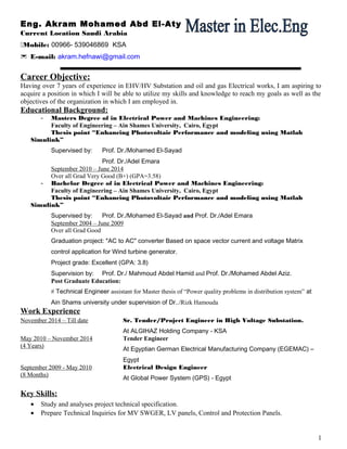 Eng. Akram Mohamed Abd El-Aty
Current Location Saudi Arabia
Mobile: 00966- 539046869 KSA
E-mail: akram.hefnawi@gmail.com
Career Objective:
Having over 7 years of experience in EHV/HV Substation and oil and gas Electrical works, I am aspiring to
acquire a position in which I will be able to utilize my skills and knowledge to reach my goals as well as the
objectives of the organization in which I am employed in.
Educational Background:
- Masters Degree of in Electrical Power and Machines Engineering:
Faculty of Engineering – Ain Shames University, Cairo, Egypt
Thesis point “Enhancing Photovoltaic Performance and modeling using Matlab
Simulink”
Supervised by: Prof. Dr./Mohamed El-Sayad
Prof. Dr./Adel Emara
September 2010 – June 2014
Over all Grad Very Good (B+) (GPA=3.58)
- Bachelor Degree of in Electrical Power and Machines Engineering:
Faculty of Engineering – Ain Shames University, Cairo, Egypt
Thesis point “Enhancing Photovoltaic Performance and modeling using Matlab
Simulink”
Supervised by: Prof. Dr./Mohamed El-Sayad and Prof. Dr./Adel Emara
September 2004 – June 2009
Over all Grad Good
Graduation project: "AC to AC" converter Based on space vector current and voltage Matrix
control application for Wind turbine generator.
Project grade: Excellent (GPA: 3.8)
Supervision by: Prof. Dr./ Mahmoud Abdel Hamid and Prof. Dr./Mohamed Abdel Aziz.
Post Graduate Education:
# Technical Engineer assistant for Master thesis of “Power quality problems in distribution system” at
Ain Shams university under supervision of Dr../Rizk Hamouda
Work Experience
November 2014 – Till date Sr. Tender/Project Engineer in High Voltage Substation.
At ALGIHAZ Holding Company - KSA
May 2010 – November 2014 Tender Engineer
(4 Years)
At Egyptian German Electrical Manufacturing Company (EGEMAC) –
Egypt
September 2009 - May 2010 Electrical Design Engineer
(8 Months)
At Global Power System (GPS) - Egypt
Key Skills:
• Study and analyses project technical specification.
• Prepare Technical Inquiries for MV SWGER, LV panels, Control and Protection Panels.
1
 