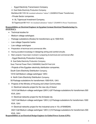 - Egypt Electricity Transmission Company
East Delta Electricity Production Company
Manfalout 66/11KV Air insulated substation “indoor” (3X40MVA Power Transformer).
- Private Sector companies.
AL Tajamouat Investment Company.
El-Tagamouat 66/11KV Air insulated substation “indoor” (2X40MVA Power Transformer).
Responsibilities as Electrical Engineer in Egyptian German Electrical Manufacturing Co.
(EGEMAC):
• Technical studies for
- Medium voltage switchgear.
- Package substations (Kiosks) for transformers up to 1500 KVA
- Low voltage Capacitor banks
- Low voltage switchgear
• Preparation of technical and commercial offer.
• Having excellent knowledge in designing wiring and control circuits.
• Main projects I have been involved in preparing its technical and commercial offer:
- Egypt Electricity Production Company
East Delta Electricity Production Company
Suez Thermal Power Plant (1X650MW) Gas/Oil Fired Unit
- Projects of the Egyptian electricity distribution companies.
South Cairo Electricity Distribution Company.
1X16 Cell Medium voltage switchgear 12KV.
North Cairo Electricity Distribution Company.
50 Package substations for transformers 1000 KVA, 12KV.
• Projects of the Ministry of Housing and Urban Communities
Electrical networks project for the new city of Assiut
1X19 Cell Medium voltage switchgear 22KV (+)87 Package substations for transformers 500
KVA, 22KV.
Electrical networks project for the El-Sadat city
1X27 Cell Medium voltage switchgear 12KV (+)2 Package substations for transformers 1000
KVA, 12KV.
Electrical networks project for the Industrial zone in 10th of RAMDAN.
4X21 Cell Medium voltage switchgear 12KV (+)10 Package substations for transformers 500
KVA, 12KV.
Responsibilities as an Electrical Design Engineer in Global Power System (GPS):
3
 