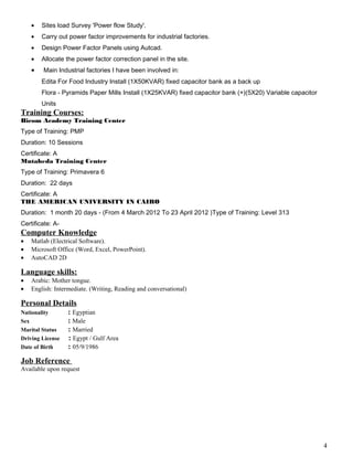 • Sites load Survey 'Power flow Study'.
• Carry out power factor improvements for industrial factories.
• Design Power Factor Panels using Autcad.
• Allocate the power factor correction panel in the site.
• Main Industrial factories I have been involved in:
Edita For Food Industry Install (1X50KVAR) fixed capacitor bank as a back up
Flora - Pyramids Paper Mills Install (1X25KVAR) fixed capacitor bank (+)(5X20) Variable capacitor
Units
Training Courses:
Bicom Academy Training Center
Type of Training: PMP
Duration: 10 Sessions
Certificate: A
Mutaheda Training Center
Type of Training: Primavera 6
Duration: 22 days
Certificate: A
THE AMERICAN UNIVERSITY IN CAIRO
Duration: 1 month 20 days - (From 4 March 2012 To 23 April 2012 )Type of Training: Level 313
Certificate: A-
Computer Knowledge
• Matlab (Electrical Software).
• Microsoft Office (Word, Excel, PowerPoint).
• AutoCAD 2D
Language skills:
• Arabic: Mother tongue.
• English: Intermediate. (Writing, Reading and conversational)
Personal Details
Nationality : Egyptian
Sex : Male
Marital Status : Married
Driving License : Egypt / Gulf Area
Date of Birth : 05/9/1986
Job Reference
Available upon request
4
 