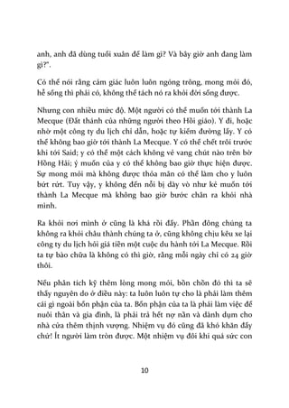 10
anh, anh đ~ dùng tuổi xu}n để làm gì? Và bây giờ anh đang l{m
gì?“.
Có thể nói rằng cảm giác luôn luôn ngóng trông, mong mỏi đó,
hễ sống thì phải có, không thể tách nó ra khỏi đời sống được.
Nhưng con nhiều mức độ. Một người có thể muốn tới thành La
Mecque (Đất thánh của những người theo Hồi gi|o). Y đi, hoặc
nhờ một công ty du lịch chỉ dẫn, hoặc tự kiếm đường lấy. Y có
thể không bao giờ tới thành La Mecque. Y có thể chết trôi trước
khi tới Said; y có thể một cách không vẻ vang chút nào trên bờ
Hồng Hải; ý muốn của y có thể không bao giờ thực hiện được.
Sự mong mỏi m{ không được thỏa mãn có thể làm cho y luôn
bứt rứt. Tuy vậy, y không đến nỗi bị d{y vò như kẻ muốn tới
thành La Mecque mà không bao giờ bước chân ra khỏi nhà
mình.
Ra khỏi nơi mình ở cũng l{ kh| rồi đấy. Phần đông chúng ta
không ra khỏi châu thành chúng ta ở, cũng không chịu kêu xe lại
công ty du lịch hỏi giá tiền một cuộc du hành tới La Mecque. Rồi
ta tự bào chữa là không có thì giờ, rằng mỗi ngày chỉ có 24 giờ
thôi.
Nếu phân tích kỹ thêm lòng mong mỏi, bồn chồn đó thì ta sẽ
thấy nguyên do ở điều này: ta luôn luôn tự cho là phải làm thêm
cái gì ngoài bổn phận của ta. Bổn phận của ta là phải làm việc để
nuôi th}n v{ gia đình, l{ phải trả hết nợ nần và dành dụm cho
nhà cửa thêm thịnh vượng. Nhiệm vụ đó cũng đ~ khó khăn đấy
chứ! Ít người l{m tròn được. Một nhiệm vụ đôi khi qu| sức con
 