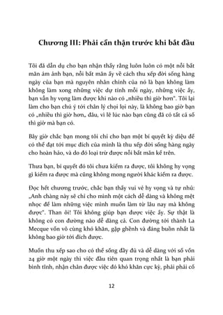 12
Chương III: Phải cẩn thận trước khi bắt đầu
Tôi đ~ dẫn dụ cho bạn nhận thấy rằng luôn luôn có một nỗi bất
mãn ám ảnh bạn, nỗi bất mãn ấy về cách thu xếp đời sống hàng
ngày của bạn mà nguyên nhân chính của nó là bạn không làm
không làm xong những việc dự tính mỗi ngày, những việc ấy,
bạn vẫn hy vọng l{m được khi nào có „nhiều thì giờ hơn“. Tôi lại
làm cho bạn chú ý tới chân lý chọi lọi này, là không bao giờ bạn
có „nhiều thì giờ hơn„ đ}u, vì lẽ lúc nào bạn cũng đ~ có tất cả số
thì giờ mà bạn có.
Bây giờ chắc bạn mong tôi chỉ cho bạn một bí quyết kỳ diệu để
có thể đạt tới mục đích của mình là thu xếp đời sống hàng ngày
cho hoàn hảo, v{ do đó loại trừ được nỗi bất mãn kể trên.
Thưa bạn, bí quyết đó tôi chưa kiếm ra được, tôi không hy vọng
gì kiếm ra được m{ cũng không mong người khác kiếm ra được.
Đọc hết chương trước, chắc bạn thấy vui vẻ hy vọng và tự nhủ:
„Anh chàng này sẽ chỉ cho mình một cách dễ dàng và không mệt
nhọc để làm những việc mình muốn làm từ lâu nay mà không
được“. Than ôi! Tôi không giúp bạn được việc ấy. Sự thật là
không có con đường nào dễ dàng cả. Con đường tới thành La
Mecque vốn vô cùng khó khăn, gập ghềnh v{ đ|ng buồn nhất là
không bao giờ tới đích được.
Muốn thu xếp sao cho có thể sống đầy đủ và dễ dàng với số vốn
24 giờ một ngày thì việc đầu tiên quan trọng nhất là bạn phải
bình tĩnh, nhận ch}n được việc đó khó khăn cực kỳ, phải phải cố
 