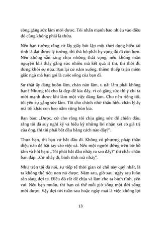 13
công gắng sức lắm mới được. Tôi nhấn mạnh bao nhiêu v{o điều
đó cũng không phải là thừa.
Nếu bạn tưởng rằng cứ lấy giấy bút lập một thời dụng biểu tài
tình l{ đạt được lý tưởng, thì thà bỏ phất hy vọng đó đi còn hơn.
Nếu không sẵn sàng chịu những thất vọng, nếu không mãn
nguyện khi thấy gắng sức nhiều mà kết quả ít thì, thì thôi đi,
đừng khởi sự nữa. Bạn lại cứ nằm xuống, thiêm thiếp triền miên
giấc ngủ mà bạn gọi là cuộc sống của bạn đi.
Sự thật ấy đ|ng buồn lắm, chán nản lắm, u uất lắm phải không
bạn? Nhưng tôi cho l{ đẹp đẽ kia đấy, vì có gắng sức thì ý chí ta
mới mạnh được khi làm một việc đ|ng l{m. Cho nên riêng tôi,
tôi yêu sự gắng sức lắm. Tôi cho chính nhờ thấu hiểu chân lý ấy
mà tôi khác con heo nằm vũng bùn kia.
Bạn bảo: „Được, cứ cho rằng tôi chịu gắng sức để chiến đấu,
rằng tôi đ~ suy nghĩ kỹ và hiểu kỹ những lời nhận xét có giá trị
của ông, thì tôi phải bắt đầu bằng c|ch n{o đ}y?“.
Thưa bạn, thì bạn cứ bắt đầu đi. Không có phương pháp thần
diệu n{o để bắt tay vào việc cả. Nếu một người đứng trên bờ hồ
tắm và hỏi bạn: „Tôi phải bắt đầu nhảy ra sao đ}y?“ thì chắc chắn
bạn đ|p: „Cứ nhảy đi, bình tĩnh m{ nhảy“.
Như trên tôi đ~ nói, sự tiếp tế thời gian có chỗ này quý nhất, là
ta không thể tiêu non nó được. Năm sau, giờ sau, ngày sau luôn
sẵn s{ng đợi ta. Điều đó rất dễ chịu v{ l{m cho ta bình tĩnh, yên
vui. Nếu bạn muốn, thì bạn có thể mỗi giờ sống một đời sống
mới được. Vậy đợi tới tuần sau hoặc ngày mai là việc không lợi
 