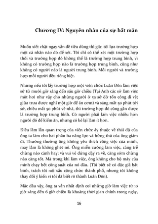 16
Chương IV: Nguyên nhân của sự bất mãn
Muốn xiết chặt ngay vấn đề tiêu dùng thì giờ, tôi lựa trường hợp
một c| nh}n n{o đó để xét. Tôi chỉ có thể xét một trường hợp
thôi v{ trường hợp đó không thể l{ trường hợp trung bình, vì
không có trường hợp n{o l{ trường hợp trung bình, cũng như
không có người n{o l{ người trung bình. Mỗi người v{ trường
hợp mỗi người đều riêng biệt.
Nhưng nếu tôi lấy trường hợp một viên chức Lu}n Đôn l{m việc
sở từ mười giờ s|ng đến sáu giờ chiều (Tại Anh các sở làm việc
một hơi như vậy cho những người ở xa sở đỡ tốn công đi về;
giữa trưa được nghỉ một giờ để ăn cơm) v{ s|ng mất 50 phút tới
sở, chiều mất 50 phút về nh{, thì trường hợp đó cũng gần được
l{ trường hợp trung bình. Có người phải làm việc nhiều hơn
người đó để kiếm ăn, nhưng có kẻ lại làm ít hơn.
Điều lầm lẫn quan trọng của viên chức ấy thuộc về th|i độ của
ông ta làm cho hai phần ba năng lực và hứng thú của ông giảm
đi. Thường thường ông không yêu thích công việc của mình,
may lắm là không ghét nó. Ông miễn cưỡng làm việc, càng trễ
chừng nào cành hay; và vui vẻ đứng dậy ra về, càng sớm chừng
nào càng tốt. Mà trong khi làm việc, ông không cho bộ máy của
mình chạy hết công suất của nó đ}u. (Tôi biết sẽ có độc giả bất
bình, trách tôi nói xấu công chức thành phố, nhưng tôi không
thay đổi ý kiến vì tôi đ~ biết rõ thành Lu}n Đôn).
Mặc dầu vậy, ông ta vẫn nhất định coi những giờ làm việc từ 10
giờ s|ng đến 6 giờ chiều là khoảng thời gian chính trong ngày,
 