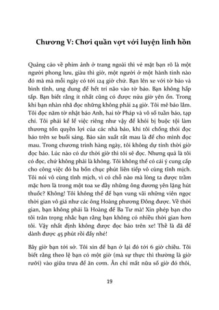 19
Chương V: Chơi quần vợt với luyện linh hồn
Quảng cáo về phim ảnh ở trang ngoài thì vẻ mặt bạn rõ là một
người phong lưu, gi{u thì giờ, một người ở một hành tinh nào
đó m{ m{ mỗi ngày có tới 124 giờ chứ. Bạn lên xe với tờ báo và
bình tĩnh, ung dung để hết trí não vào tờ báo. Bạn không hấp
tấp. Bạn biết rằng ít nhất cũng có được nửa giờ yên ổn. Trong
khi bạn nh{n nh~ đọc những không phải 24 giờ. Tôi mê báo lắm.
Tôi đọc năm tờ nhật báo Anh, hai tờ Pháp và vô số tuần báo, tạp
chí. Tôi phải kể lể việc riêng như vậy để khỏi bị buộc tội làm
thương tổn quyền lợi của các nhà báo, khi tôi chống thói đọc
báo trên xe buổi sáng. Báo sản xuất rất mau l{ để cho mình đọc
mau. Trong chương trình h{ng ng{y, tôi không dự tính thời giờ
đọc b|o. Lúc n{o có dư thời giờ thì tôi sẽ đọc. Nhưng quả là tôi
có đọc, chứ không phải là không. Tôi không thể có cái ý cung cấp
cho công việc đó ba bốn chục phút liên tiếp vô cùng tĩnh mịch.
Tôi nói vô cùng tĩnh mịch, vì có chỗ n{o m{ lòng ta được trầm
mặc hơn l{ trong một toa xe đầy những ông đương yên lặng hút
thuốc? Không! Tôi không thể để bạn vung vãi những viên ngọc
thời gian vô gi| như c|c ông Ho{ng phương Đông được. Về thời
gian, bạn không phải l{ Ho{ng đế Ba Tư m{! Xin phép bạn cho
tôi trân trọng nhắc bạn rằng bạn không có nhiều thời gian hơn
tôi. Vậy nhất định không được đọc báo trên xe! Thề l{ đ~ để
d{nh được 45 phút rồi đấy nhé!
Bây giờ bạn tới sở. Tôi xin để bạn ở lại đó tới 6 giờ chiều. Tôi
biết rằng theo lệ bạn có một giờ (mà sự thực thì thường là giờ
rưỡi) vào giữa trưa để ăn cơm. Ăn chỉ mất nữa số giờ đó thôi,
 