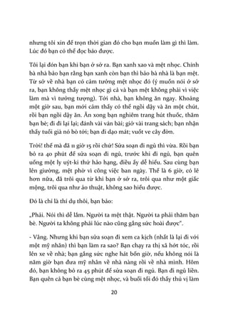 20
nhưng tôi xin để trọn thời gian đó cho bạn muốn làm gì thì làm.
Lúc đó bạn có thể đọc b|o được.
Tôi lại đón bạn khi bạn ở sở ra. Bạn xanh xao và mệt nhọc. Chính
bà nhà bảo bạn rằng bạn xanh còn bạn thì bảo bà nhà là bạn mệt.
Từ sở về nhà bạn có cảm tưởng mệt nhọc đó (ý muốn nói ở sở
ra, bạn không thấy mệt nhọc gì cả và bạn mệt không phải vì việc
làm mà vì tưởng tượng). Tới nhà, bạn không ăn ngay. Khoảng
một giờ sau, bạn mới cảm thấy có thể ngồi dậy v{ ăn một chút,
rồi bạn ngồi dậy ăn. Ăn xong bạn nghiêm trang hút thuốc, thăm
bạn bè; đi đi lại lại; đ|nh v{i v|n b{i; giở vài trang sách; bạn nhận
thấy tuổi già nó bò tới; bạn đi dạo mát; vuốt ve c}y đờn.
Trời! thế m{ đ~ 11 giờ 15 rồi chứ! Sửa soạn đi ngủ thì vừa. Rồi bạn
bỏ ra 40 phút để sửa soạn đi ngủ, trước khi đi ngủ, bạn quên
uống một ly uýt-ki thứ hảo hạng, điều ấy dễ hiểu. Sau cùng bạn
lên giường, mệt phờ vì công việc ban ngày. Thế là 6 giờ, có lẽ
hơn nữa, đ~ trôi qua từ khi bạn ở sở ra, trôi qua như một giấc
mộng, trôi qua như ảo thuật, không sao hiểu được.
Đó l{ chỉ là thí dụ thôi, bạn bảo:
„Phải. Nói thì dễ lắm. Người ta mệt thật. Người ta phải thăm bạn
bè. Người ta không phải lúc n{o cũng gắng sức ho{i được“.
- V}ng. Nhưng khi bạn sửa soạn đi xem ca kịch (nhất là lại đi với
một mỹ nhân) thì bạn làm ra sao? Bạn chạy ra thị xã hớt tóc, rồi
lên xe về nhà; bạn gắng sức nghe hát bốn giờ, nếu không nói là
năm giờ bạn đưa mỹ nhân về nhà nàng rồi về nhà mình. Hôm
đó, bạn không bỏ ra 45 phút để sửa soạn đi ngủ. Bạn đi ngủ liền.
Bạn quên cả bạn bè cùng mệt nhọc, và buổi tối đó thấy thú vị làm
 