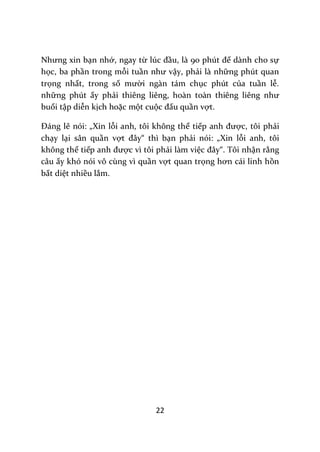 22
Nhưng xin bạn nhớ, ngay từ lúc đầu, l{ 90 phút để dành cho sự
học, ba phần trong mỗi tuần như vậy, phải là những phút quan
trọng nhất, trong số mười ngàn tám chục phút của tuần lễ.
những phút ấy phải thiêng liêng, hoàn to{n thiêng liêng như
buổi tập diễn kịch hoặc một cuộc đấu quần vợt.
Đ|ng lẽ nói: „Xin lỗi anh, tôi không thể tiếp anh được, tôi phải
chạy lại sân quần vợt đ}y“ thì bạn phải nói: „Xin lỗi anh, tôi
không thể tiếp anh được vì tôi phải làm việc đ}y“. Tôi nhận rằng
câu ấy khó nói vô cùng vì quần vợt quan trọng hơn c|i linh hồn
bất diệt nhiều lắm.
 