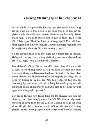 23
Chương VI: Đừng quên bản chất của ta
Ở trên tôi đ~ có dịp nói đến khoảng thời gian mênh mông là 44
giờ từ 2 giờ chiều thứ 7 đến 10 giờ sáng thứ 2. Và bây giờ tôi
phải xét đến vấn đề là nên coi tuần lễ có sáu hay bảy ngày. Trong
nhiều năm - đúng ra l{ cho tới khi tôi gần 40 tuổi - tuần lễ của
tôi có bảy ngày. Thời đó, luôn có những người lớn tuổi hơn,
khôn ngoan hơn khuyên tôi rằng làm việc sáu ngày hiệu quả hơn
là 7 ngày, sống s|u ng{y đấy đủ hơn sống 7 ngày.
Và bây giờ mỗi tuần để ra một ngày tùy ý muốn làm gì thì làm,
không có chương trình, không phải gắng sức, tôi nhận rõ được
giá trị của ngày trong tuần đối với tâm trí tôi.
Tuy nhiên nếu tôi sắp đặt lại cuộc đời thì tôi cũng sẽ l{m như tôi
đ~ l{m, vì chỉ những người đ~ tận lực sống bảy ngày mỗi tuần
trong một thời gian dài mới nhận được cả c|i đẹp của cảnh nhàn
nó cứ đều đều trở lại cuối mỗi tuần. Nhưng b}y giờ tôi già rồi và
nghỉ hay không là tùy tuổi tác. Nếu tuổi xuân của bạn còn dồi
d{o, năng lực còn thừa thãi mà lại hăng h|i muốn gắng sức, thì
tôi không do dự gì mà khuyên bạn: „Cứ l{m đi, hết ngày này qua
ng{y kh|c đừng nghỉ ngày nào“.
Còn trong trường hợp trung bình thì tôi khuyên bạn nên lập
chương trình cho sáu ngày một tuần thôi. Nếu bạn tự thấy muốn
mở rộng chương trình thì tùy ý, miễn l{ đừng bị cái gì bắt buộc
và coi thì giờ thêm đó như l{ một mối lợi bất ngờ, chứ không
phải là lợi tức thường xuyên, như vậy bạn có thể trở lại chương
 