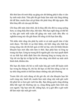 25
Khi thử làm rồi mới thấy sự gắng sức đó không phải ít đ}u vì cần
hy sinh một chút. Tiêu phí thì giờ hoặc làm một việc lăng nhăng
thì dễ lắm; muốn làm cái gì khác thì phải thay đổi tập quán. Mà
khó thay đổi cái của quỷ đó lắm.
Chỉ thay đổi một chút thôi, dù l{ thay đổi cho đời ta sung sướng
hơn, ta cũng thấy khó chịu, bất tiện. Nếu bạn nghĩ rằng có thể bỏ
ra bảy giờ rưỡi mỗi tuần để gắng sức một c|ch đều đều và
nghiêm trang mà vẫn giữ được lối sống cũ thì bạn l{m đấy.
Tôi nhắc nhở rằng cần phải hy sinh và có một quyết t}m vĩ đại
mới được. Tôi biết rõ sự khó khăn, tôi biết rằng nếu thất bại
trong công việc đó thì kết quả có thể tai hại, nên tôi khẩn khoản
khuyên bạn mới đầu nên làm ít thôi. Bạn phải bảo vệ lòng tự
trọng của bạn. Lòng tự trọng đó l{ nguồn gốc của mọi quyết định
và sự thất bại nhất định làm tổn thương lòng tự trọng của ta.
Vậy tôi xin lập lại và lập lại lần nữa rằng: nên khởi sự một cách
bình tĩnh, khiêm tốn.
Khi bạn đ~ chăm chỉ bỏ ra mỗi tuần bảy giờ rưỡi để luyện sinh
lực trong ba tháng rồi, thì lúc đó bạn có thể lớn tiếng ca hát và
tự nhủ rằng mình có thể l{m được những việc phi thường.
Trước khi chỉ cách dùng số thì giờ đó, tôi cần khuyên bạn lời
cuối cùng này: buổi tối, muốn làm một công việc mất giờ rưỡi
thì phải bỏ ra hơn giờ rưỡi kia đấy. Bạn đừng quên rằng những
điều bất ngờ rất thường xảy ra, cũng đừng quên bản tính của
con người. Vậy bạn nên để, chẳng hạn, từ 9 giờ đến 11 giờ rưỡi
để làm một việc mất giờ rưỡi.
 