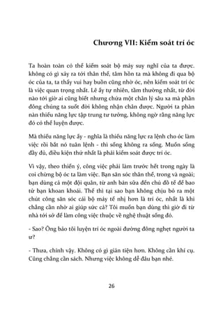 26
Chương VII: Kiểm soát trí óc
Ta hoàn toàn có thể kiểm soát bộ m|y suy nghĩ của ta được.
không có gì xảy ra tới thân thể, tâm hồn ta m{ không đi qua bộ
óc của ta, ta thấy vui hay buồn cũng nhờ óc, nên kiểm soát trí óc
là việc quan trọng nhất. Lẽ ấy tự nhiên, tầm thường nhất, từ đời
nào tới giờ ai cũng biết nhưng chứa một chân lý sâu xa mà phần
đông chúng ta suốt đời không nhận ch}n được. Người ta phàn
nàn thiếu năng lực tập trung tư tưởng, không ngờ rằng năng lực
đó có thể luyện được.
Mà thiếu năng lực ấy - nghĩa l{ thiếu năng lực ra lệnh cho óc làm
việc rồi bắt nó tuân lệnh - thì sống không ra sống. Muốn sống
đầy đủ, điều kiện thứ nhất là phải kiểm so|t được trí óc.
Vì vậy, theo thiển ý, công việc phải làm trước hết trong ngày là
coi chừng bộ óc ta làm việc. Bạn săn sóc th}n thể, trong và ngoài;
bạn dùng cả một đội quân, từ anh bán sữa đến chú đồ tể để bao
tử bạn khoan khoái. Thế thì tại sao bạn không chịu bỏ ra một
chút công săn sóc c|i bộ máy tế nhị hơn là trí óc, nhất là khi
chẳng cần nhờ ai giúp sức cả? Tôi muốn bạn dùng thì giờ đi từ
nhà tới sở để làm công việc thuộc về nghệ thuật sống đó.
- Sao? Ông bảo tôi luyện trí óc ngo{i đường đông nghẹt người ta
ư?
- Thưa, chính vậy. Không có gì giản tiện hơn. Không cần khí cụ.
Cũng chẳng cần s|ch. Nhưng việc không dễ đ}u bạn nhé.
 