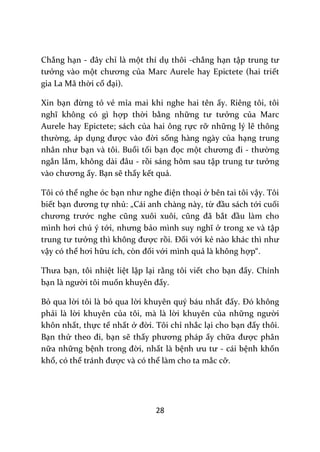 28
Chẳng hạn - đ}y chỉ là một thí dụ thôi -chẳng hạn tập trung tư
tưởng vào một chương của Marc Aurele hay Epictete (hai triết
gia La Mã thời cổ đại).
Xin bạn đừng tỏ vẻ mỉa mai khi nghe hai tên ấy. Riêng tôi, tôi
nghĩ không có gì hợp thời bằng những tư tưởng của Marc
Aurele hay Epictete; sách của hai ông rực rỡ những lý lẽ thông
thường, áp dụng được v{o đời sống hàng ngày của hạng trung
nh}n như bạn và tôi. Buổi tối bạn đọc một chương đi - thường
ngắn lắm, không d{i đ}u - rồi sáng hôm sau tập trung tư tưởng
v{o chương ấy. Bạn sẽ thấy kết quả.
Tôi có thể nghe óc bạn như nghe điện thoại ở bên tai tôi vậy. Tôi
biết bạn đương tự nhủ: „Cái anh chàng này, từ đầu sách tới cuối
chương trước nghe cũng xuôi xuôi, cũng đ~ bắt đầu làm cho
mình hơi chú ý tới, nhưng bảo mình suy nghĩ ở trong xe và tập
trung tư tưởng thì không được rồi. Đối với kẻ n{o kh|c thì như
vậy có thể hơi hữu ích, còn đối với mình quả là không hợp“.
Thưa bạn, tôi nhiệt liệt lập lại rằng tôi viết cho bạn đấy. Chính
bạn l{ người tôi muốn khuyên đấy.
Bỏ qua lời tôi là bỏ qua lời khuyên quý báu nhất đấy. Đó không
phải là lời khuyên của tôi, mà là lời khuyên của những người
khôn nhất, thực tế nhất ở đời. Tôi chỉ nhắc lại cho bạn đấy thôi.
Bạn thử theo đi, bạn sẽ thấy phương ph|p ấy chữa được phân
nữa những bệnh trong đời, nhất là bệnh ưu tư - cái bệnh khốn
khổ, có thể tr|nh được và có thể làm cho ta mắc cỡ.
 